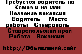 Требуется водитель на Камаз и на ман › Название вакансии ­ Водитель  › Место работы ­ Ставрополь - Ставропольский край Работа » Вакансии   